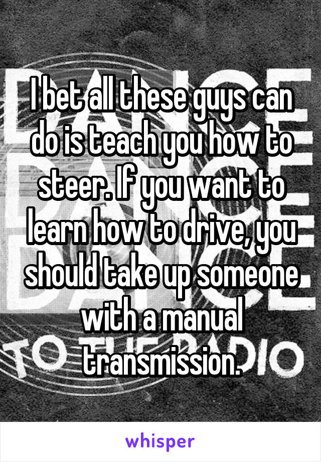 I bet all these guys can do is teach you how to steer. If you want to learn how to drive, you should take up someone with a manual transmission.