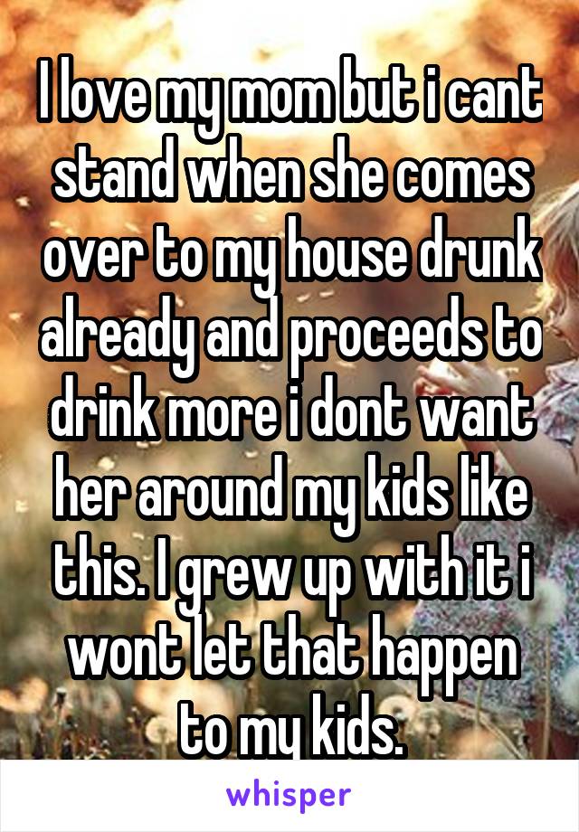 I love my mom but i cant stand when she comes over to my house drunk already and proceeds to drink more i dont want her around my kids like this. I grew up with it i wont let that happen to my kids.