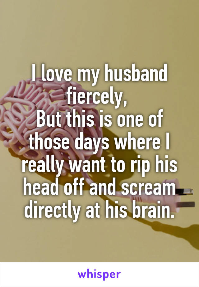 I love my husband fiercely, 
But this is one of those days where I really want to rip his head off and scream directly at his brain.