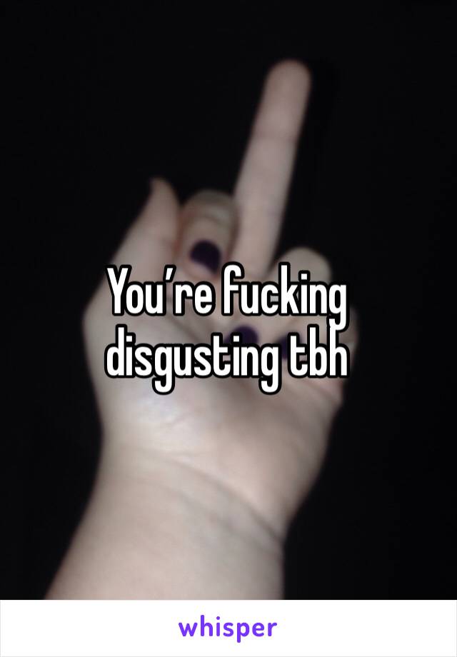 You’re fucking disgusting tbh
