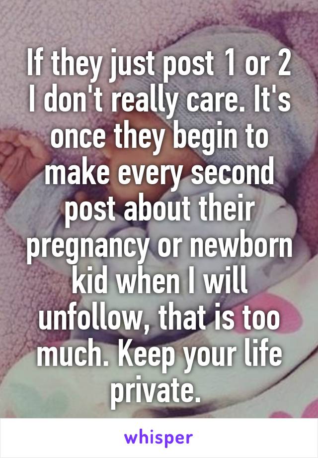 If they just post 1 or 2 I don't really care. It's once they begin to make every second post about their pregnancy or newborn kid when I will unfollow, that is too much. Keep your life private. 