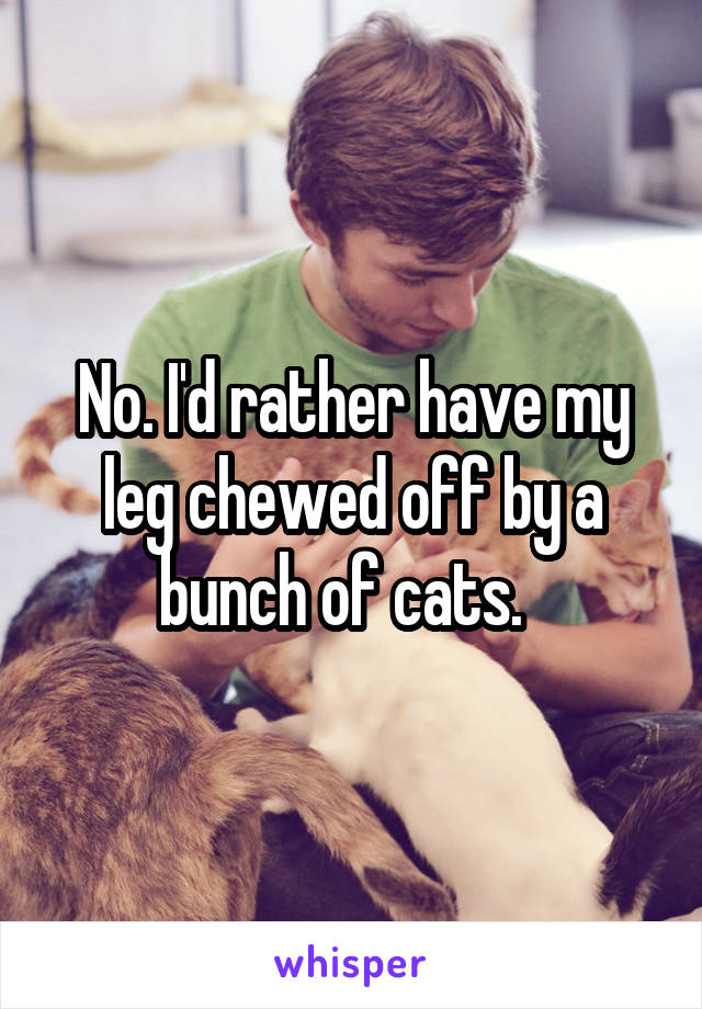 No. I'd rather have my leg chewed off by a bunch of cats.  