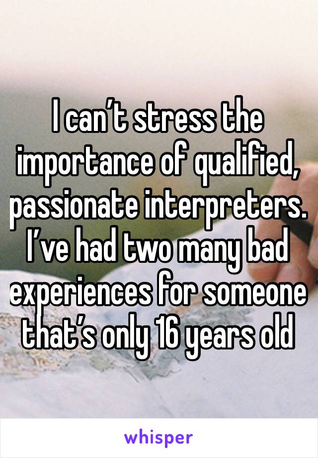 I can’t stress the importance of qualified, passionate interpreters. I’ve had two many bad experiences for someone that’s only 16 years old