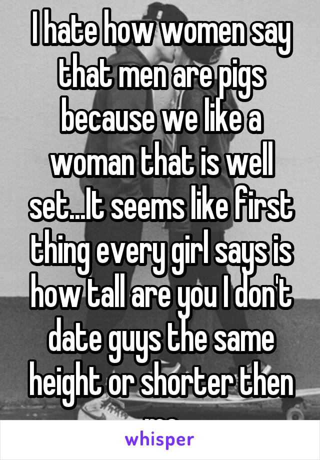 I hate how women say that men are pigs because we like a woman that is well set...It seems like first thing every girl says is how tall are you I don't date guys the same height or shorter then me