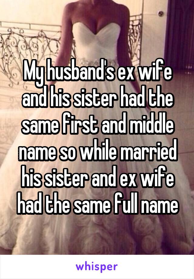 My husband's ex wife and his sister had the same first and middle name so while married his sister and ex wife had the same full name