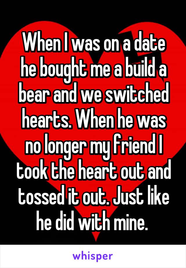 When I was on a date he bought me a build a bear and we switched hearts. When he was no longer my friend I took the heart out and tossed it out. Just like he did with mine. 