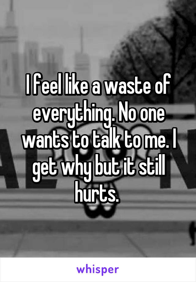 I feel like a waste of everything. No one wants to talk to me. I get why but it still hurts. 