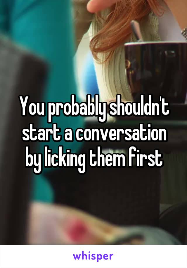 You probably shouldn't start a conversation by licking them first