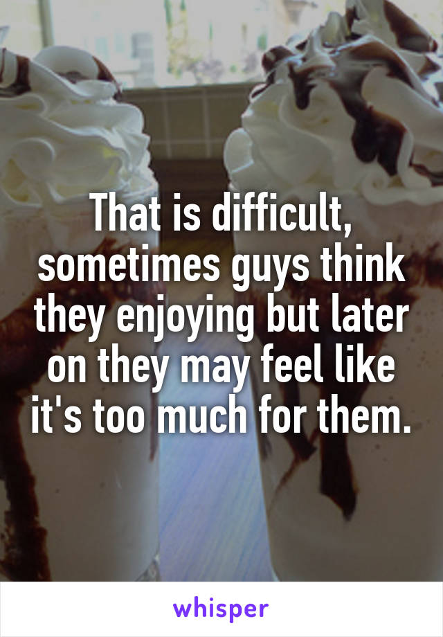 That is difficult, sometimes guys think they enjoying but later on they may feel like it's too much for them.