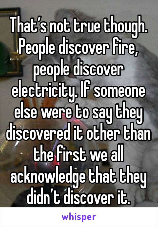 That’s not true though. 
People discover fire, people discover electricity. If someone else were to say they discovered it other than the first we all acknowledge that they didn’t discover it.