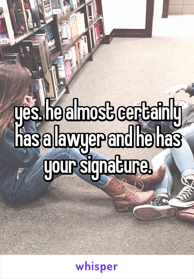 yes. he almost certainly has a lawyer and he has your signature.