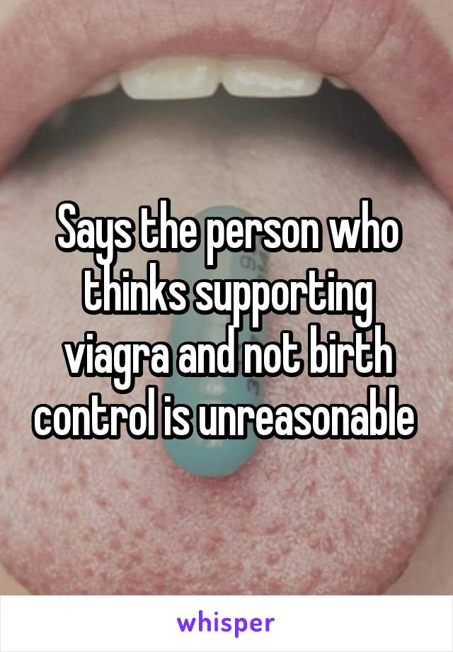 Says the person who thinks supporting viagra and not birth control is unreasonable 