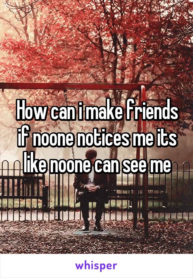 How can i make friends if noone notices me its like noone can see me