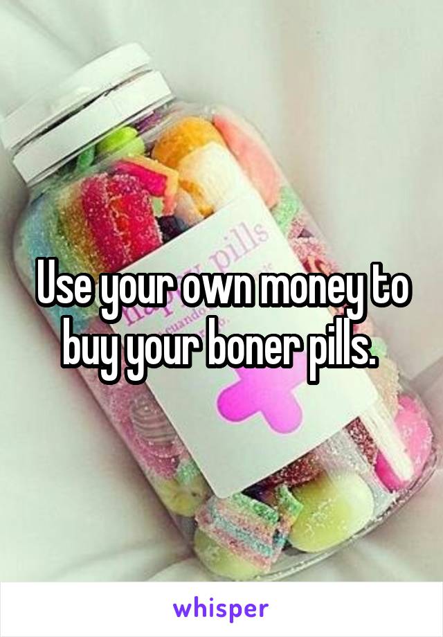 Use your own money to buy your boner pills. 
