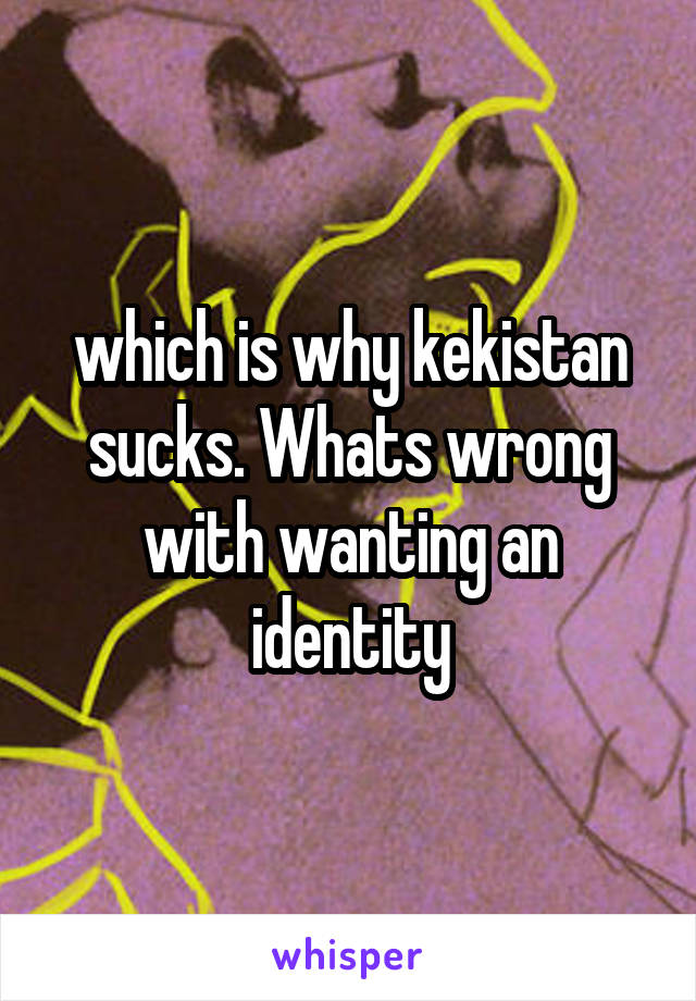 which is why kekistan sucks. Whats wrong with wanting an identity