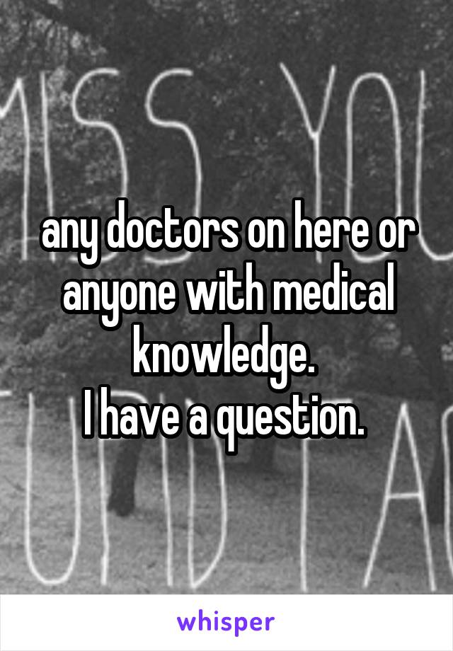 any doctors on here or anyone with medical knowledge. 
I have a question. 