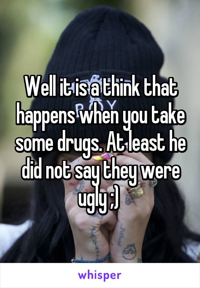 Well it is a think that happens when you take some drugs. At least he did not say they were ugly ;) 