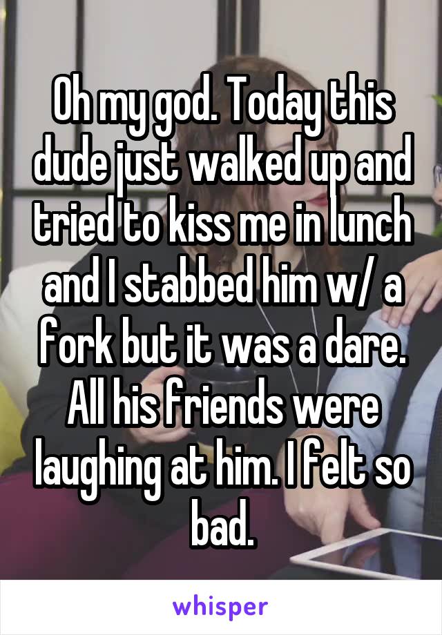 Oh my god. Today this dude just walked up and tried to kiss me in lunch and I stabbed him w/ a fork but it was a dare. All his friends were laughing at him. I felt so bad.
