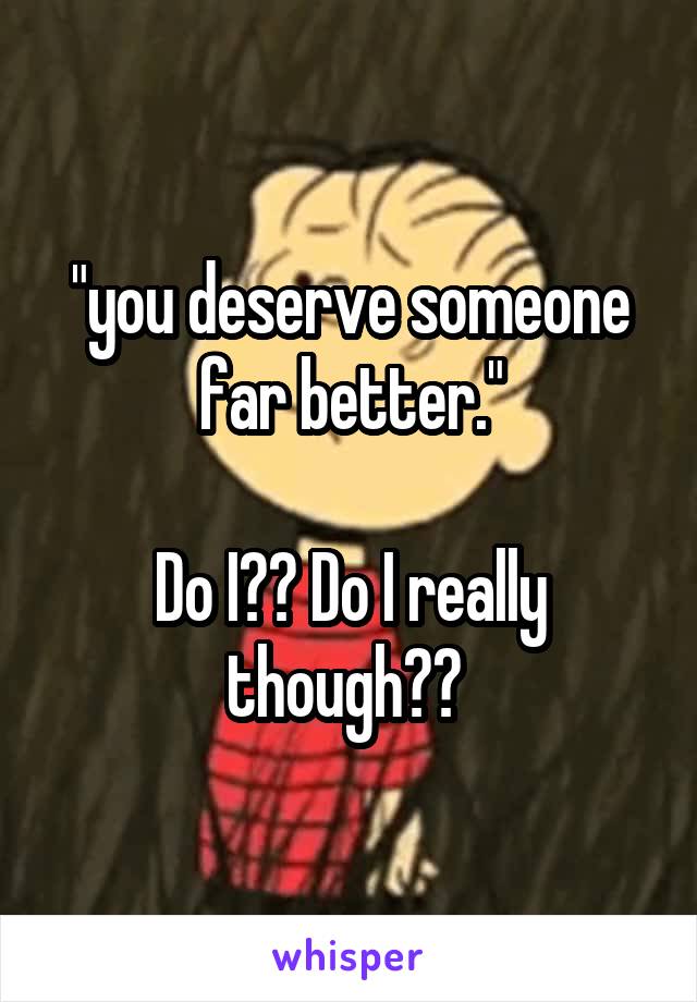 "you deserve someone far better."

Do I?? Do I really though?? 