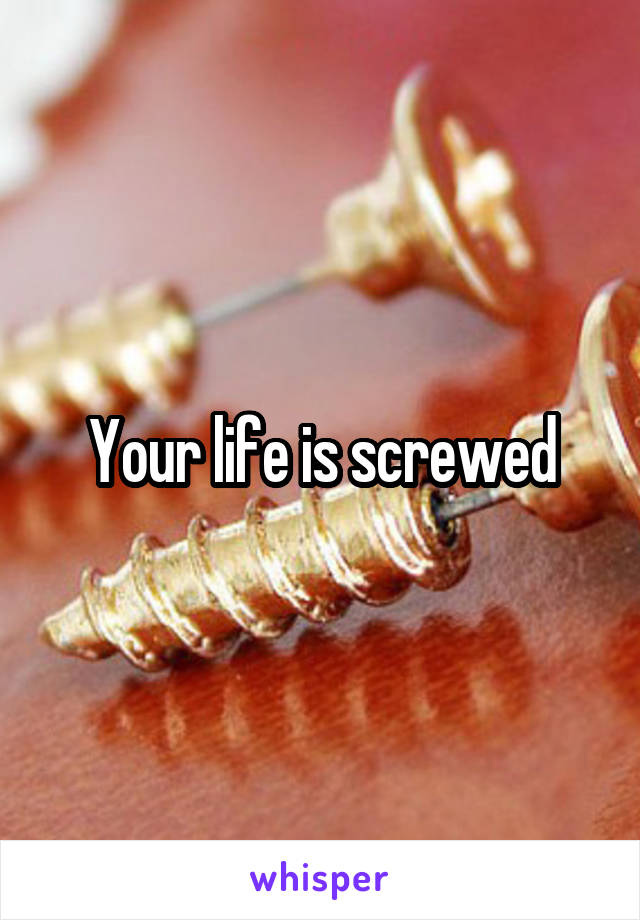 Your life is screwed