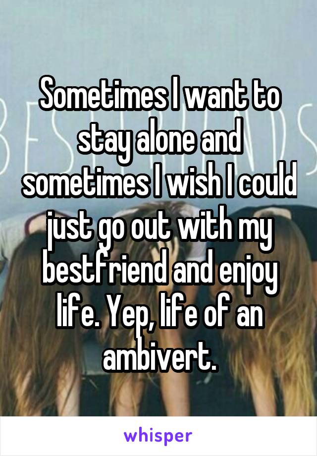 Sometimes I want to stay alone and sometimes I wish I could just go out with my bestfriend and enjoy life. Yep, life of an ambivert.