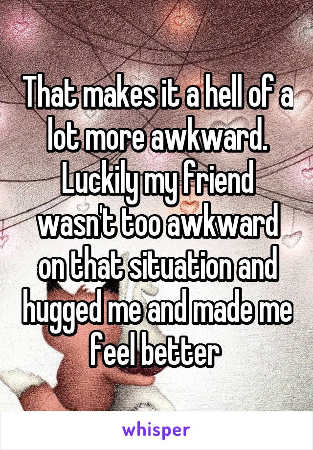 That makes it a hell of a lot more awkward. Luckily my friend wasn't too awkward on that situation and hugged me and made me feel better 