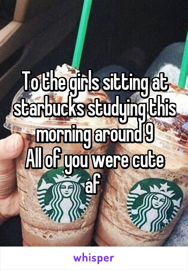 To the girls sitting at starbucks studying this morning around 9
All of you were cute af 