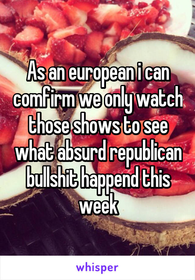 As an european i can comfirm we only watch those shows to see what absurd republican bullshit happend this week