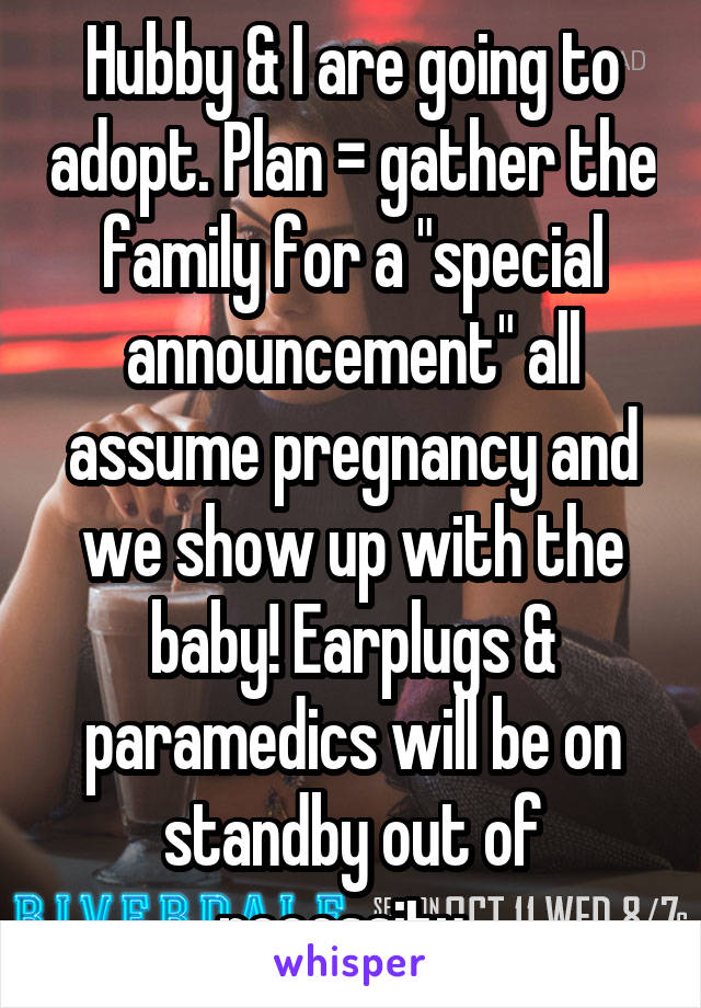 Hubby & I are going to adopt. Plan = gather the family for a "special announcement" all assume pregnancy and we show up with the baby! Earplugs & paramedics will be on standby out of necessity. 