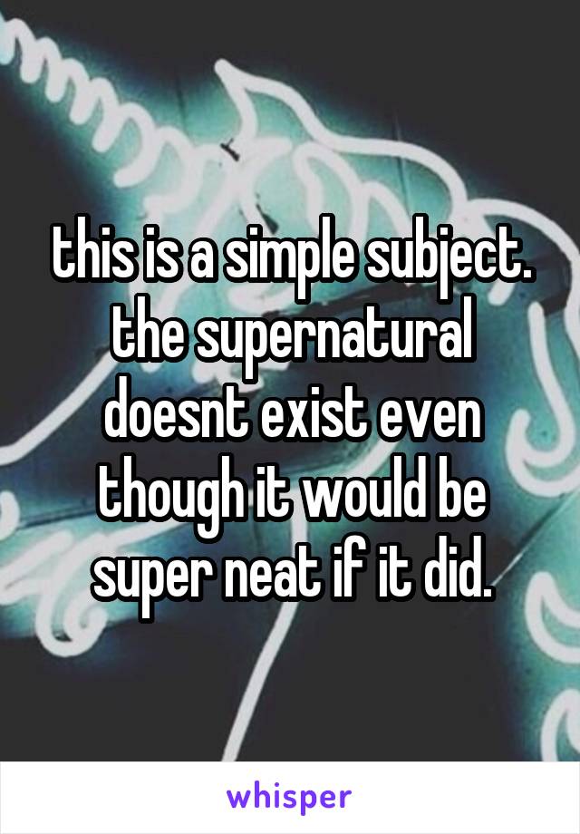 this is a simple subject. the supernatural doesnt exist even though it would be super neat if it did.