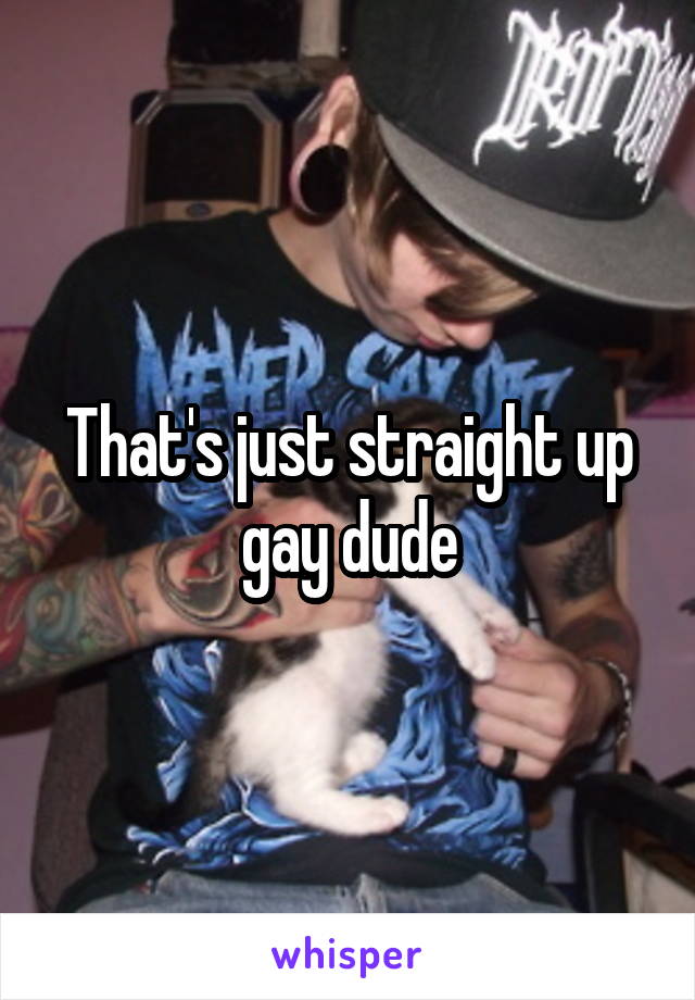 That's just straight up gay dude