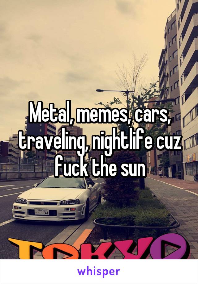 Metal, memes, cars, traveling, nightlife cuz fuck the sun