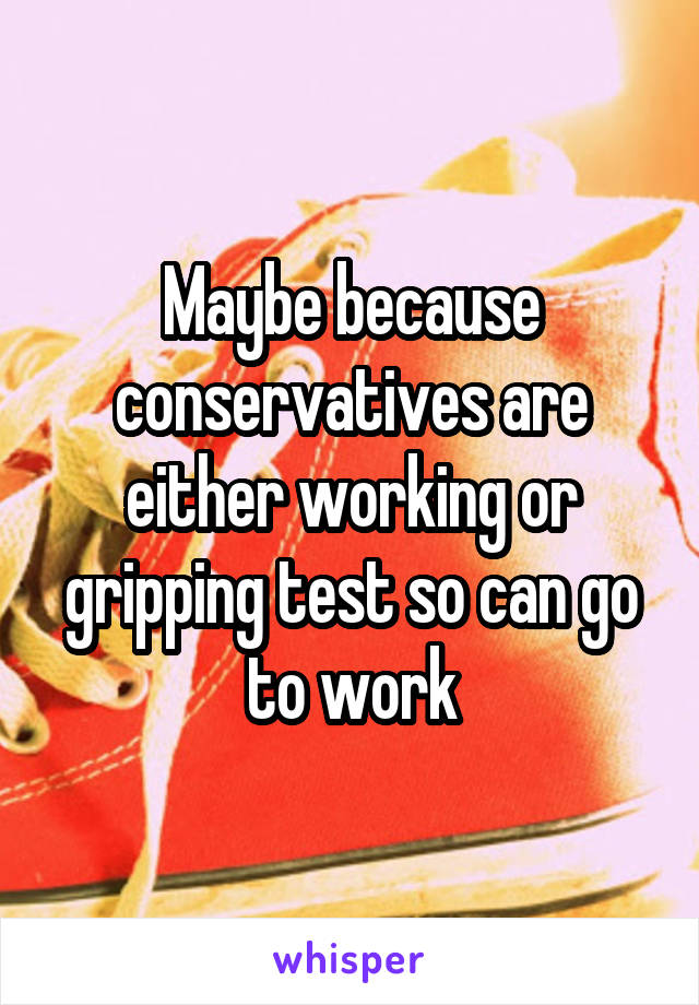 Maybe because conservatives are either working or gripping test so can go to work