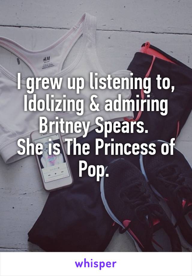 I grew up listening to, Idolizing & admiring Britney Spears. 
She is The Princess of Pop. 
