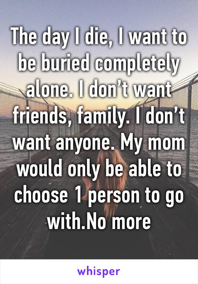 The day I die, I want to be buried completely alone. I don’t want friends, family. I don’t want anyone. My mom would only be able to choose 1 person to go with.No more