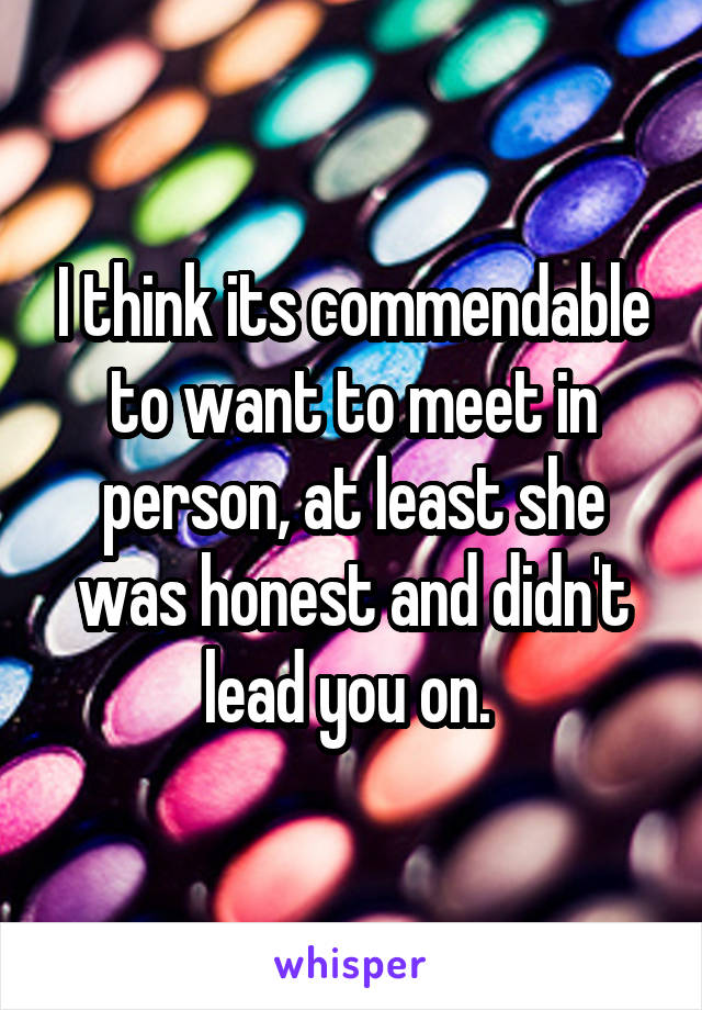 I think its commendable to want to meet in person, at least she was honest and didn't lead you on. 