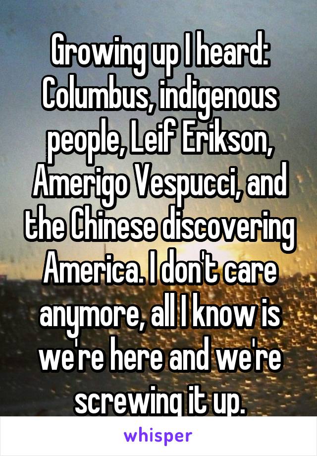 Growing up I heard: Columbus, indigenous people, Leif Erikson, Amerigo Vespucci, and the Chinese discovering America. I don't care anymore, all I know is we're here and we're screwing it up.
