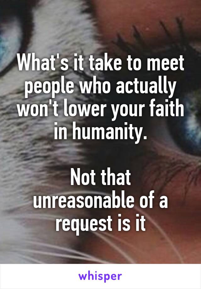 What's it take to meet people who actually won't lower your faith in humanity.

Not that unreasonable of a request is it