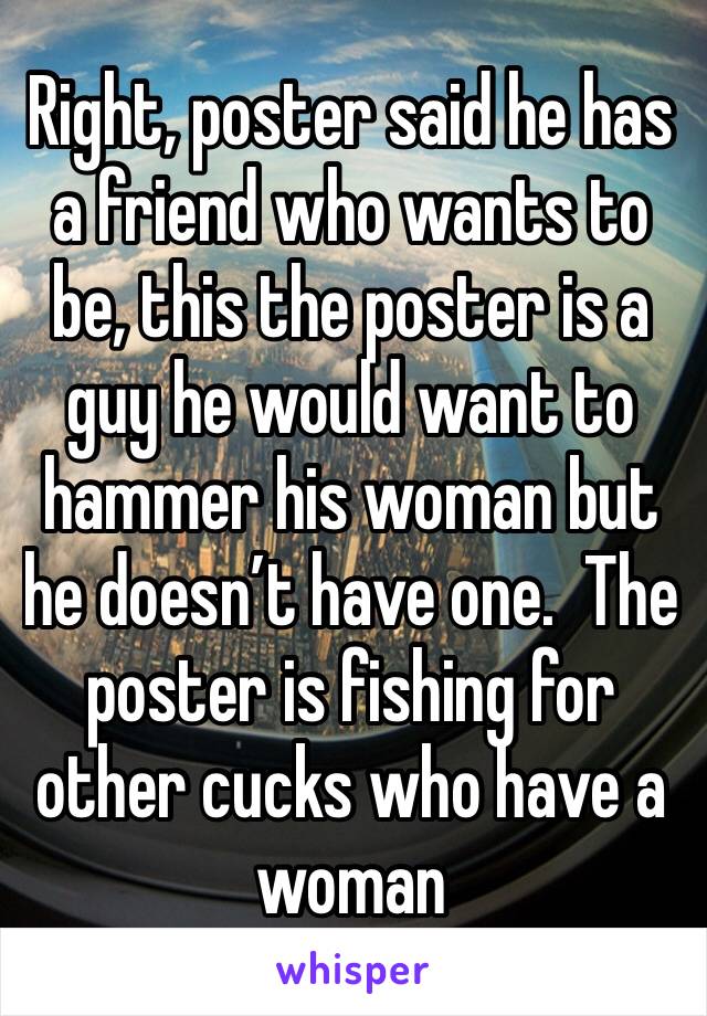 Right, poster said he has a friend who wants to be, this the poster is a guy he would want to hammer his woman but he doesn’t have one.  The poster is fishing for other cucks who have a woman