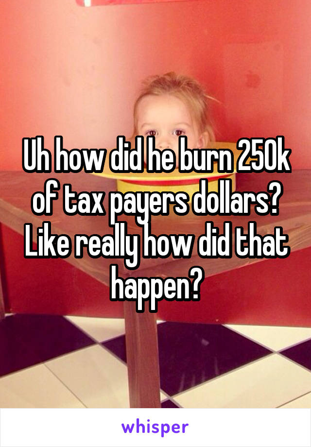Uh how did he burn 250k of tax payers dollars? Like really how did that happen?