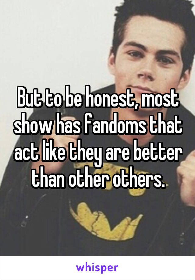 But to be honest, most show has fandoms that act like they are better than other others.