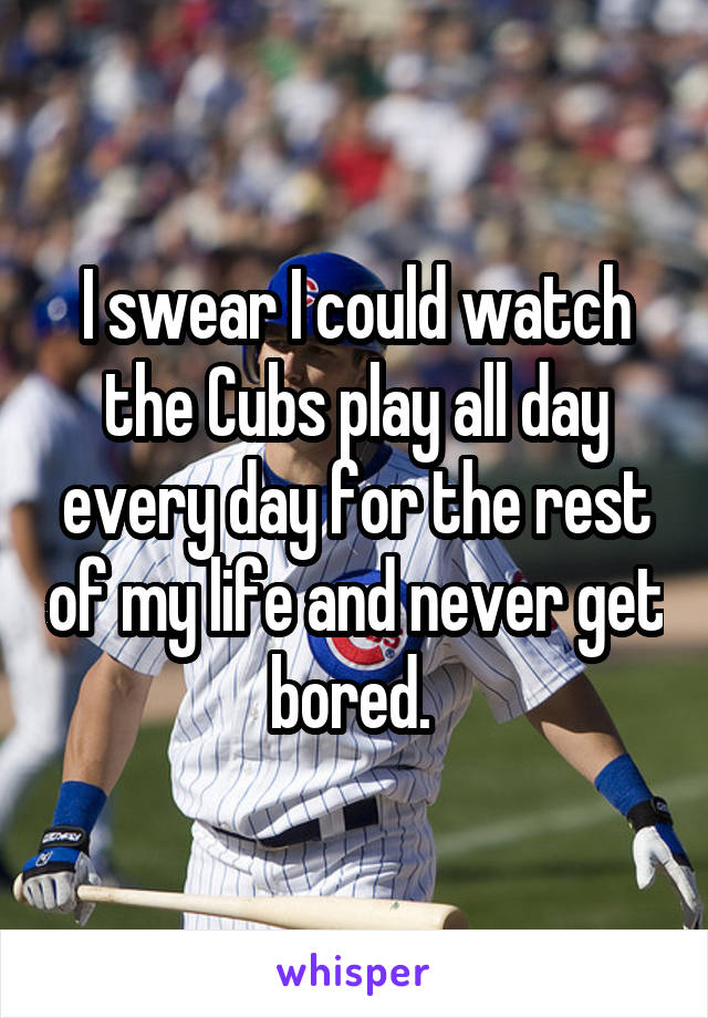 I swear I could watch the Cubs play all day every day for the rest of my life and never get bored. 