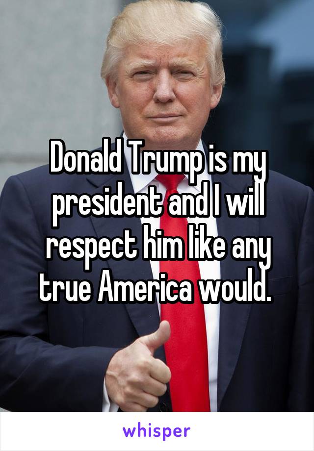 Donald Trump is my president and I will respect him like any true America would. 