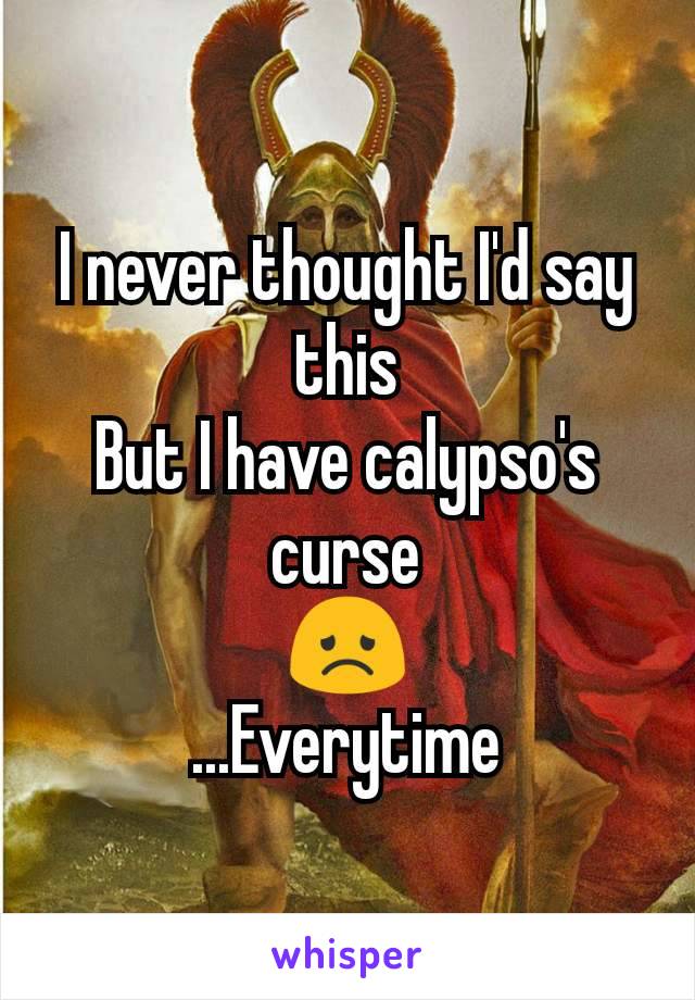 I never thought I'd say this
But I have calypso's curse
😞
...Everytime