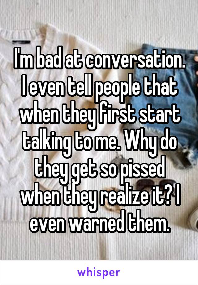 I'm bad at conversation. I even tell people that when they first start talking to me. Why do they get so pissed when they realize it? I even warned them.