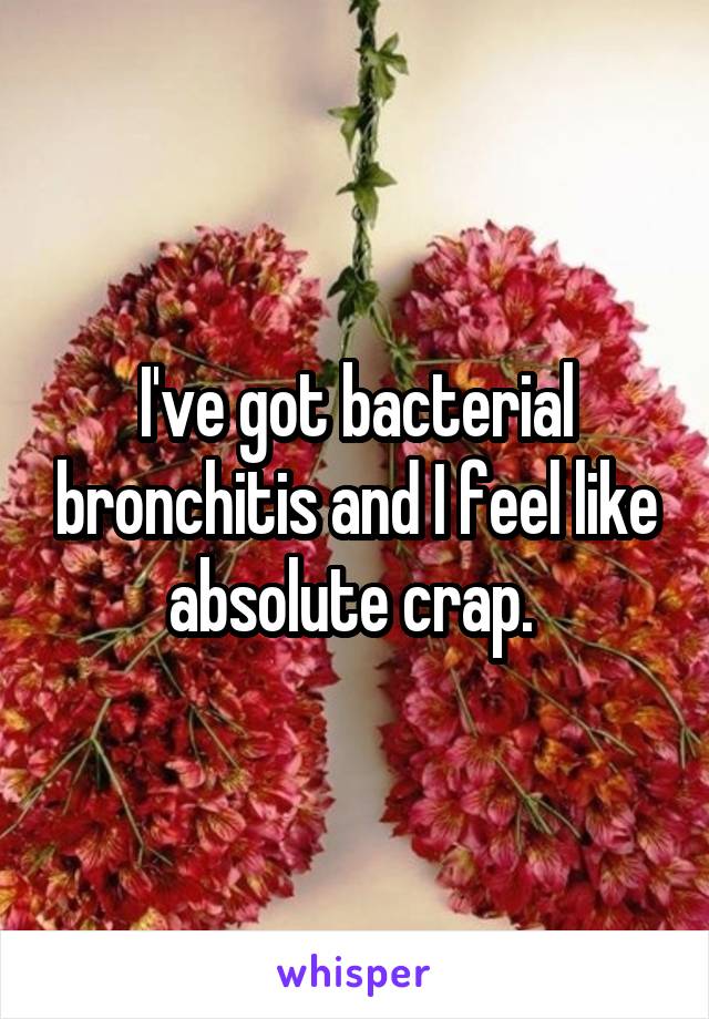 I've got bacterial bronchitis and I feel like absolute crap. 
