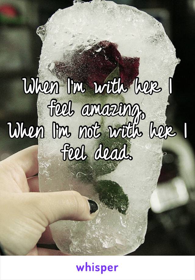When I’m with her I feel amazing,
When I’m not with her I feel dead.