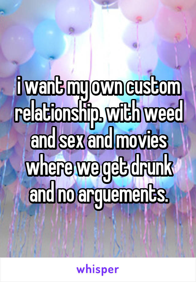 i want my own custom relationship. with weed and sex and movies where we get drunk and no arguements.