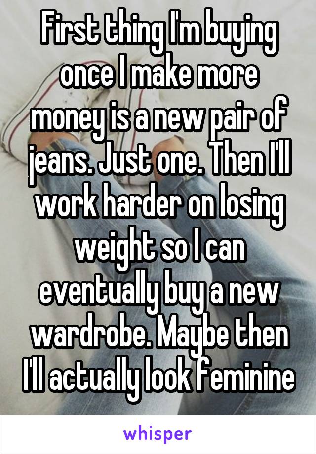 First thing I'm buying once I make more money is a new pair of jeans. Just one. Then I'll work harder on losing weight so I can eventually buy a new wardrobe. Maybe then I'll actually look feminine 