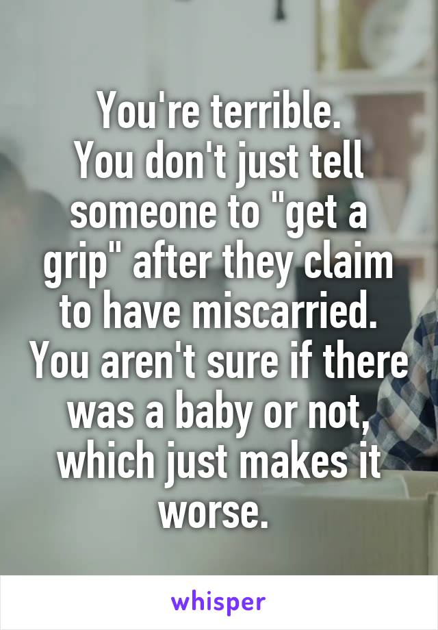 You're terrible.
You don't just tell someone to "get a grip" after they claim to have miscarried. You aren't sure if there was a baby or not, which just makes it worse. 